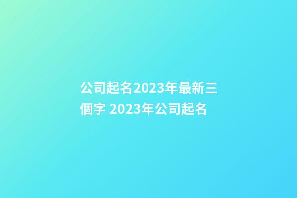 公司起名2023年最新三個字 2023年公司起名